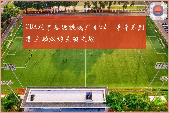 CBA辽宁客场挑战广东G2:争夺系列赛主动权的关键之战