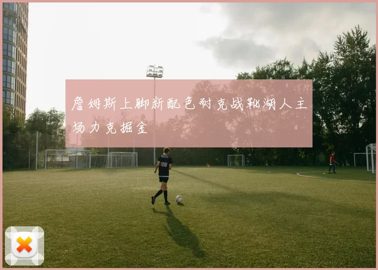詹姆斯上脚新配色耐克战靴湖人主场力克掘金