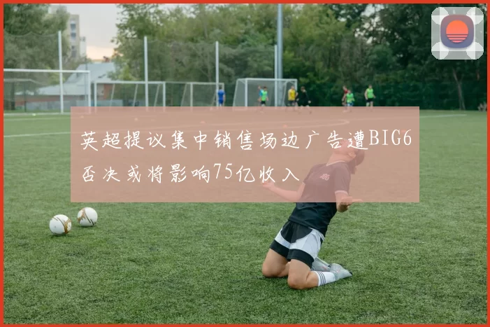 英超提议集中销售场边广告遭BIG6否决或将影响75亿收入