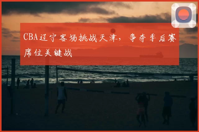 CBA辽宁客场挑战天津，争夺季后赛席位关键战