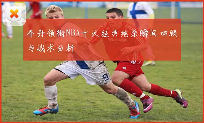 乔丹领衔NBA十大经典绝杀瞬间回顾与战术分析