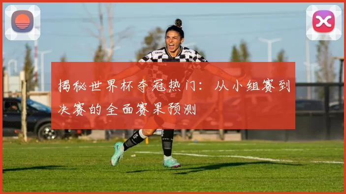 揭秘世界杯夺冠热门：从小组赛到决赛的全面赛果预测