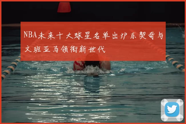 NBA未来十大球星名单出炉东契奇与文班亚马领衔新世代