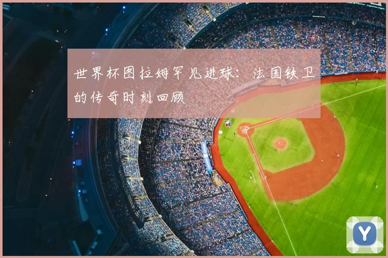 世界杯图拉姆罕见进球:法国铁卫的传奇时刻回顾