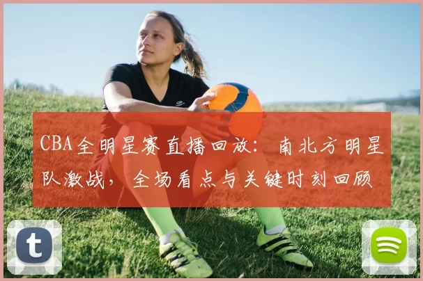 CBA全明星赛直播回放：南北方明星队激战，全场看点与关键时刻回顾