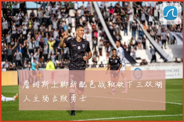 詹姆斯上脚新配色战靴砍下三双湖人主场击败勇士