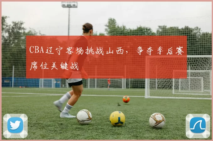 CBA辽宁客场挑战山西，争夺季后赛席位关键战