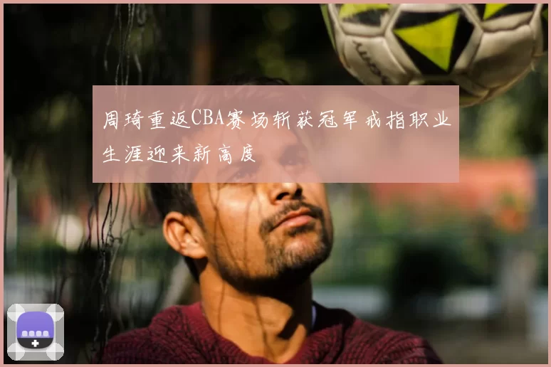周琦重返CBA赛场斩获冠军戒指职业生涯迎来新高度