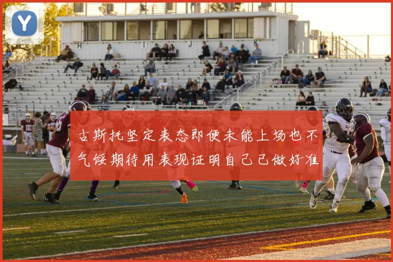 古斯托坚定表态即便未能上场也不气馁期待用表现证明自己已做好准备
