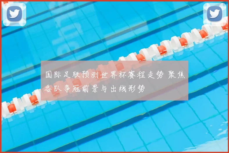 国际足联预测世界杯赛程走势 聚焦各队争冠前景与出线形势