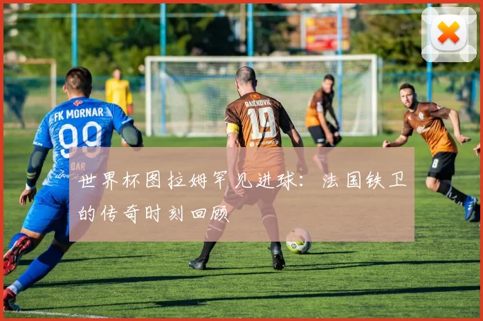 世界杯图拉姆罕见进球：法国铁卫的传奇时刻回顾