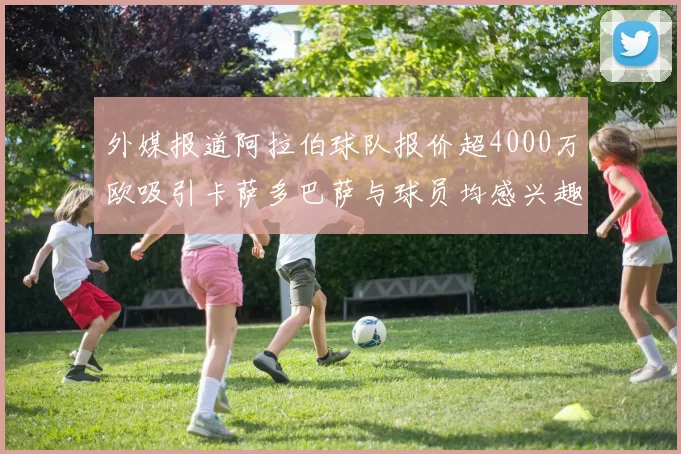 外媒报道阿拉伯球队报价超4000万欧吸引卡萨多巴萨与球员均感兴趣