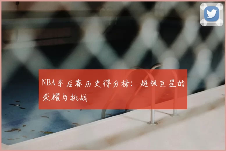 NBA季后赛历史得分榜:超级巨星的荣耀与挑战