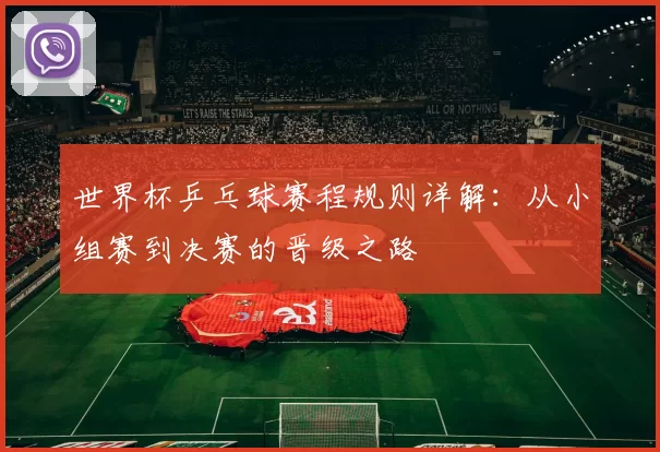 世界杯乒乓球赛程规则详解：从小组赛到决赛的晋级之路
