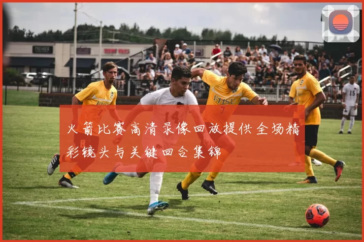 火箭比赛高清录像回放提供全场精彩镜头与关键回合集锦