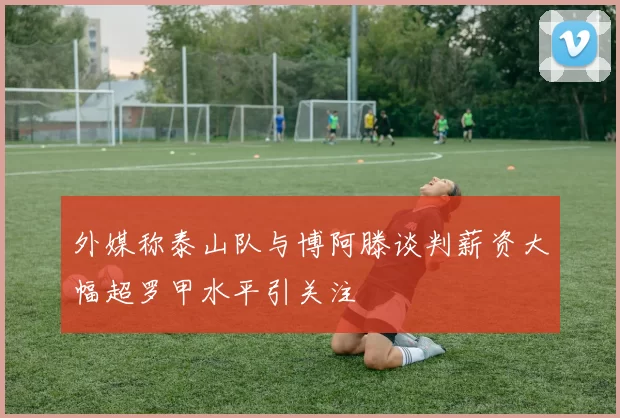 外媒称泰山队与博阿滕谈判薪资大幅超罗甲水平引关注