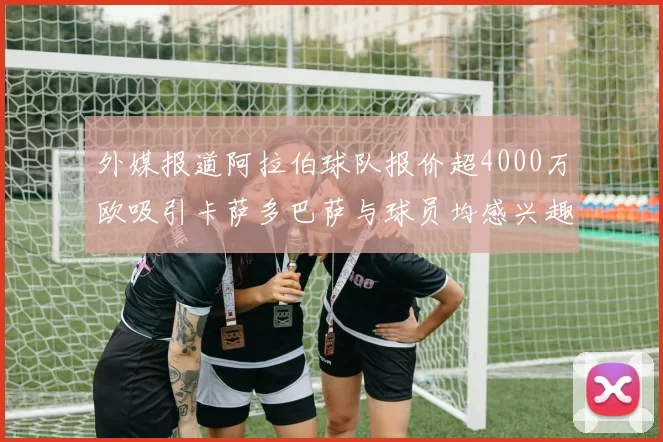外媒报道阿拉伯球队报价超4000万欧吸引卡萨多巴萨与球员均感兴趣