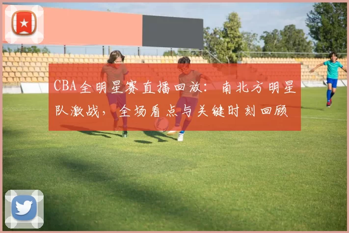 CBA全明星赛直播回放：南北方明星队激战，全场看点与关键时刻回顾