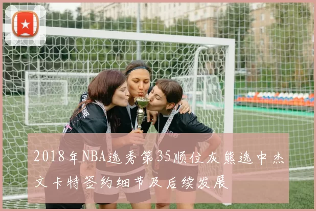 2018年NBA选秀第35顺位灰熊选中杰文卡特签约细节及后续发展