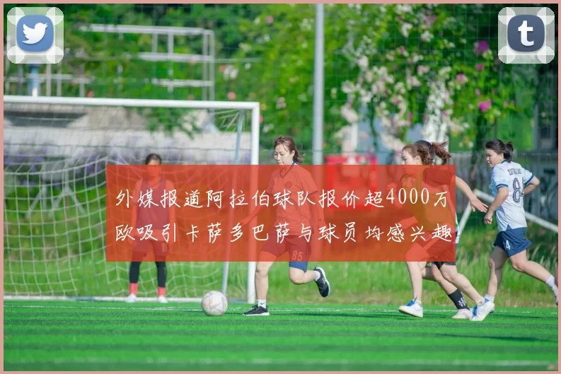 外媒报道阿拉伯球队报价超4000万欧吸引卡萨多巴萨与球员均感兴趣
