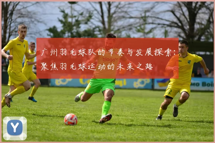 广州羽毛球队的节奏与发展探索:聚焦羽毛球运动的未来之路
