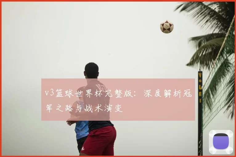 v3篮球世界杯完整版：深度解析冠军之路与战术演变