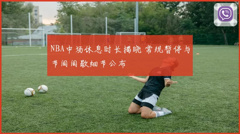 NBA中场休息时长揭晓 常规暂停与节间间歇细节公布