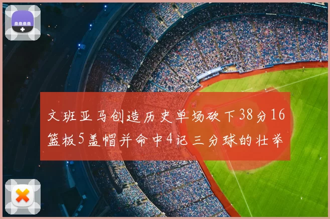 文班亚马创造历史单场砍下38分16篮板5盖帽并命中4记三分球的壮举
