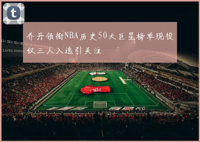 乔丹领衔NBA历史50大巨星榜单现役仅三人入选引关注