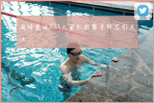 周琦重返NBA火箭队新赛季阵容引关注