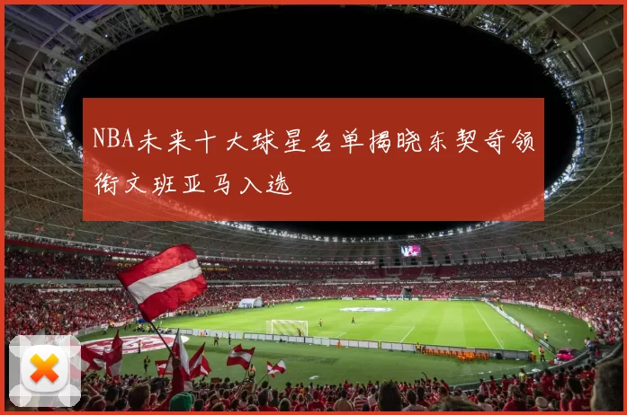 NBA未来十大球星名单揭晓东契奇领衔文班亚马入选