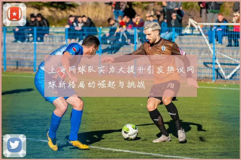 上海网球队实力大提升引发热议网球新格局的崛起与挑战