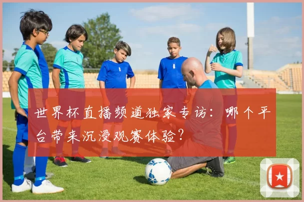 世界杯直播频道独家专访：哪个平台带来沉浸观赛体验？
