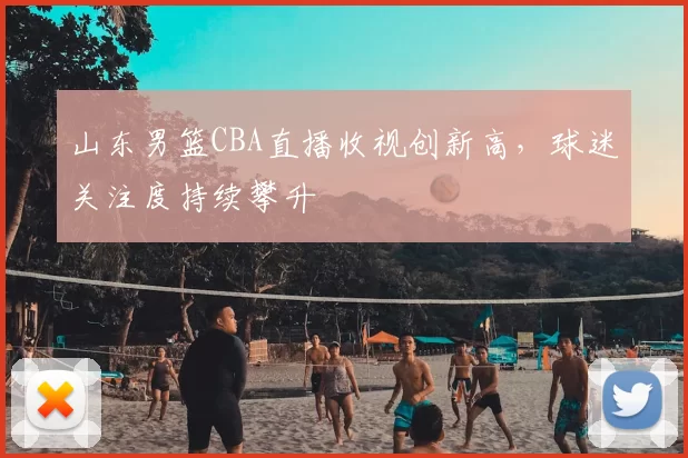 山东男篮CBA直播收视创新高，球迷关注度持续攀升