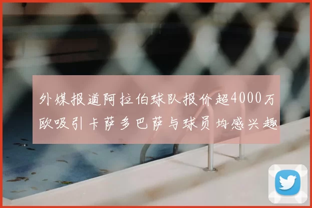 外媒报道阿拉伯球队报价超4000万欧吸引卡萨多巴萨与球员均感兴趣