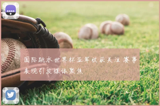 国际跳水世界杯亚军收获关注 赛事表现引发媒体聚焦