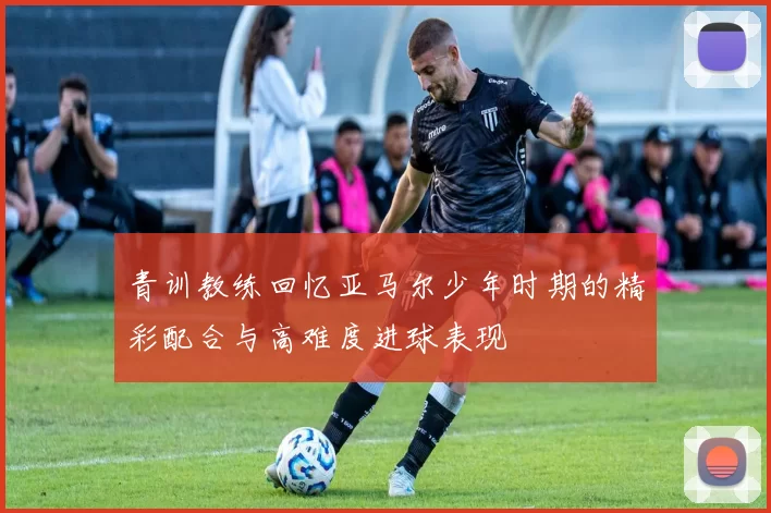 青训教练回忆亚马尔少年时期的精彩配合与高难度进球表现
