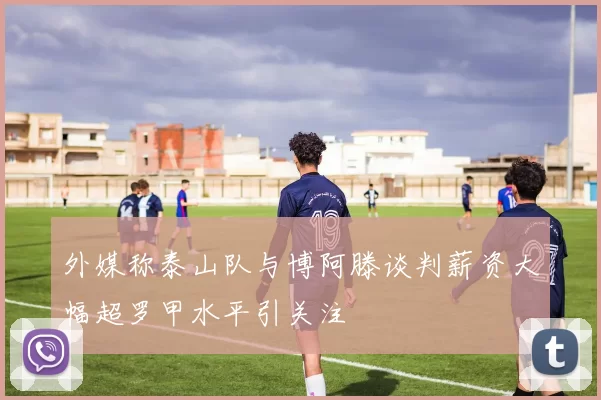 外媒称泰山队与博阿滕谈判薪资大幅超罗甲水平引关注