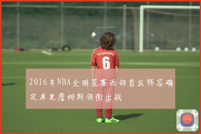 2016年NBA全明星赛西部首发阵容确定库里詹姆斯领衔出战