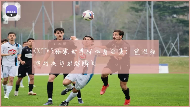 CCTV5独家世界杯回看合集：重温经典对决与进球瞬间