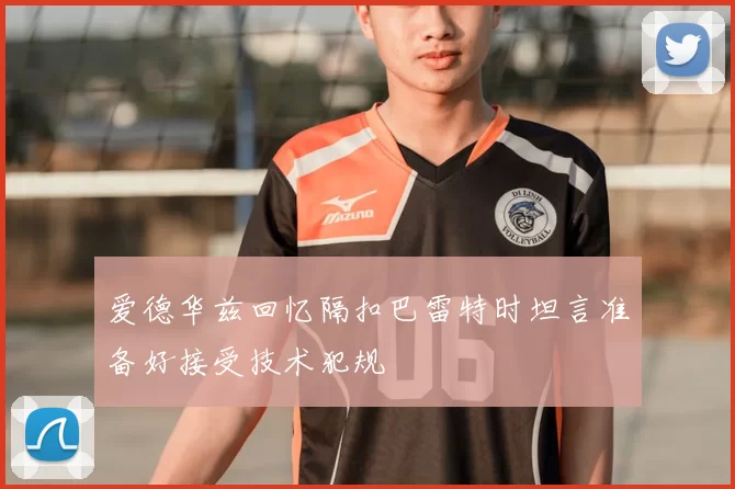 爱德华兹回忆隔扣巴雷特时坦言准备好接受技术犯规