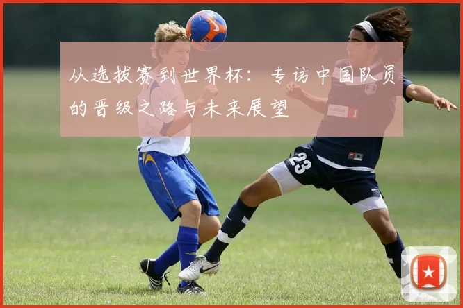 从选拔赛到世界杯:专访中国队员的晋级之路与未来展望