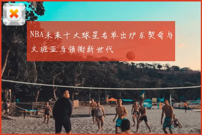 NBA未来十大球星名单出炉东契奇与文班亚马领衔新世代