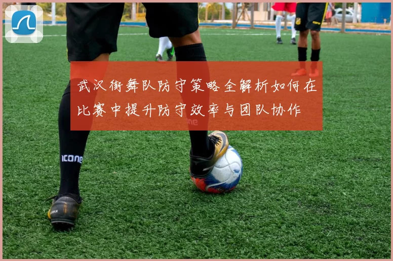 武汉街舞队防守策略全解析如何在比赛中提升防守效率与团队协作