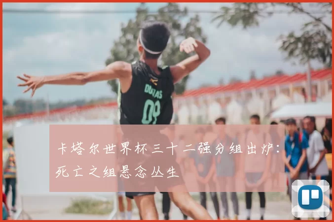 卡塔尔世界杯三十二强分组出炉:死亡之组悬念丛生