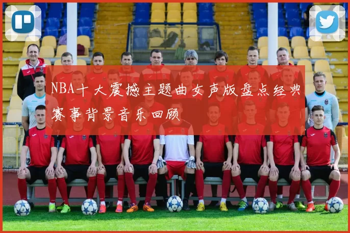 NBA十大震撼主题曲女声版盘点经典赛事背景音乐回顾