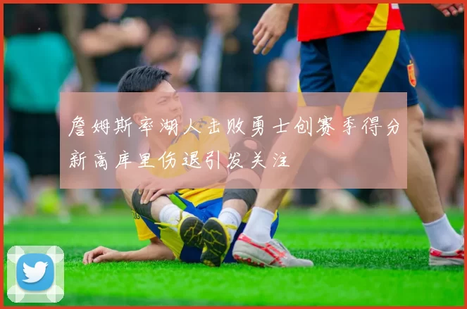 詹姆斯率湖人击败勇士创赛季得分新高库里伤退引发关注
