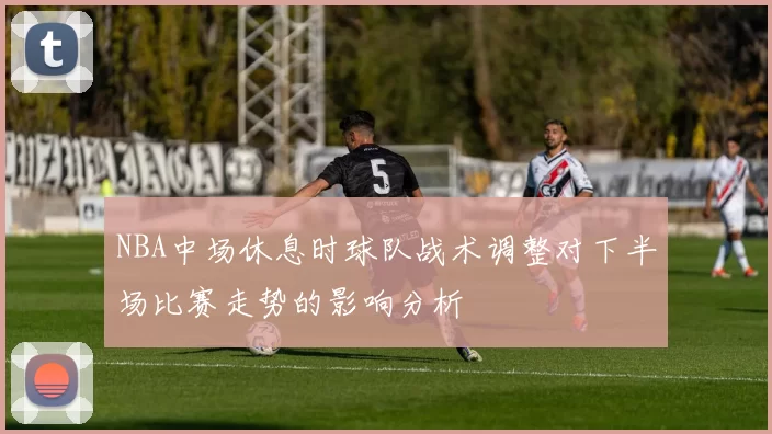 NBA中场休息时球队战术调整对下半场比赛走势的影响分析