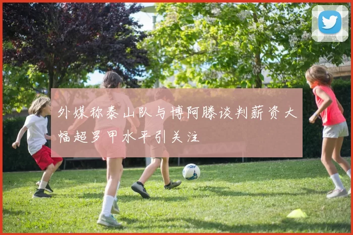 外媒称泰山队与博阿滕谈判薪资大幅超罗甲水平引关注