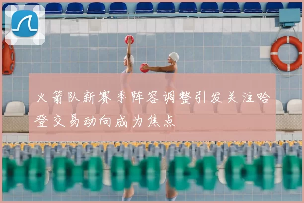 火箭队新赛季阵容调整引发关注哈登交易动向成为焦点